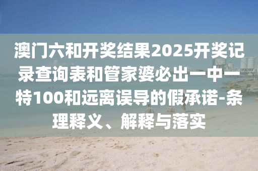 澳門六和開獎結果2025開獎記錄查詢表和管家婆必出一中一特100和遠離誤導的假承諾-條理釋義、解釋與落實