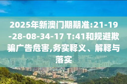 2025年新澳門期期準:21-19-28-08-34-17 T:41和規避欺騙廣告危害,務實釋義、解釋與落實