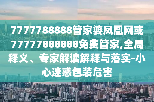 7777788888管家婆鳳凰網或77777888888免費管家,全局釋義、專家解讀解釋與落實-小心迷惑包裝危害