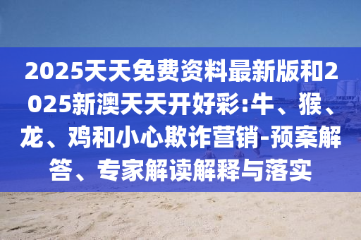 2025天天免費資料最新版和2025新澳天天開好彩:牛、猴、龍、雞和小心欺詐營銷-預案解答、專家解讀解釋與落實