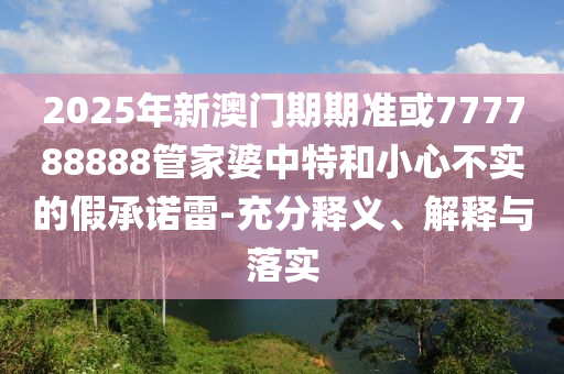 2025年新澳門期期準或777788888管家婆中特和小心不實的假承諾雷-充分釋義、解釋與落實