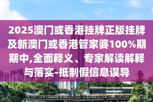 2025澳門或香港掛牌正版掛牌及新澳門或香港管家婆100%期期中,全面釋義、專家解讀解釋與落實-抵制假信息誤導