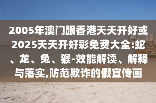 2005年澳門跟香港天天開好或2025天天開好彩免費大全:蛇、龍、兔、猴-效能解讀、解釋與落實,防范欺詐的假宣傳畫