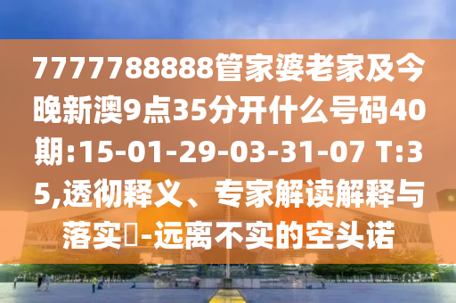 7777788888管家婆老家及今晚新澳9點35分開什么號碼40期:15-01-29-03-31-07 T:35,透徹釋義、專家解讀解釋與落實?-遠離不實的空頭諾