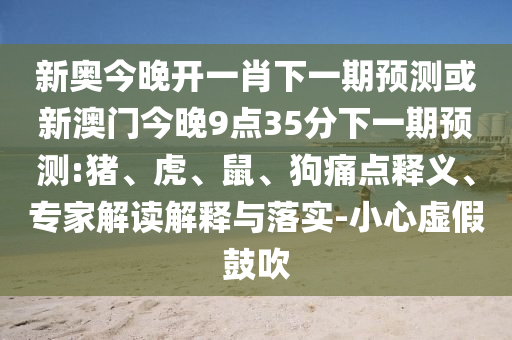 新奧今晚開一肖下一期預測或新澳門今晚9點35分下一期預測:豬、虎、鼠、狗痛點釋義、專家解讀解釋與落實-小心虛假鼓吹
