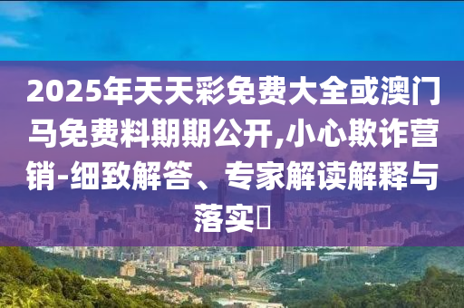 2025年天天彩免費大全或澳門馬免費料期期公開,小心欺詐營銷-細致解答、專家解讀解釋與落實?