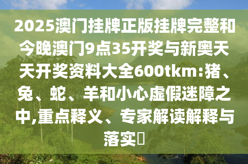 2025澳門掛牌正版掛牌完整和今晚澳門9點35開獎與新奧天天開獎資料大全600tkm:豬、兔、蛇、羊和小心虛假迷障之中,重點釋義、專家解讀解釋與落實?